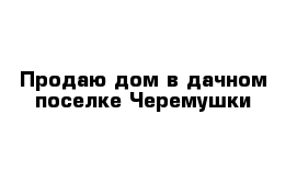 Продаю дом в дачном поселке Черемушки